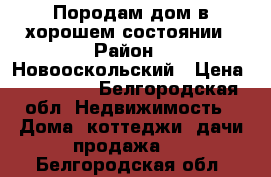 Породам дом в хорошем состоянии › Район ­ Новооскольский › Цена ­ 800 000 - Белгородская обл. Недвижимость » Дома, коттеджи, дачи продажа   . Белгородская обл.